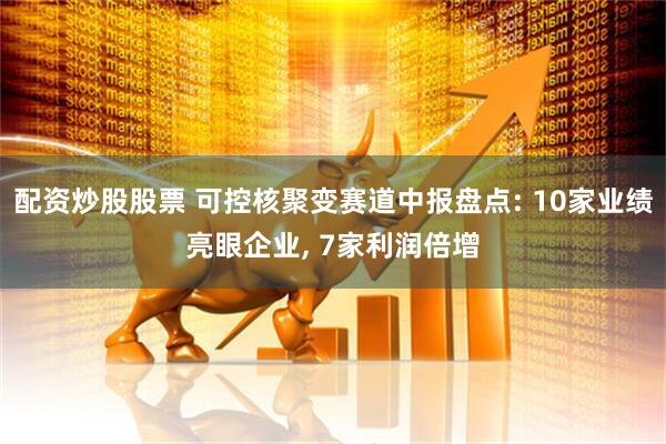 配资炒股股票 可控核聚变赛道中报盘点: 10家业绩亮眼企业, 7家利润倍增