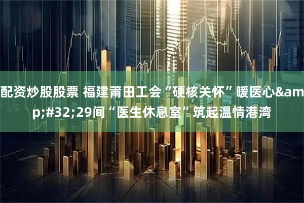 配资炒股股票 福建莆田工会“硬核关怀”暖医心&#32;29间“医生休息室”筑起温情港湾