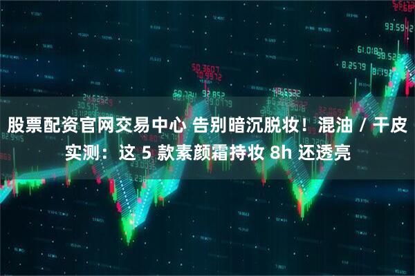 股票配资官网交易中心 告别暗沉脱妆！混油 / 干皮实测：这 5 款素颜霜持妆 8h 还透亮