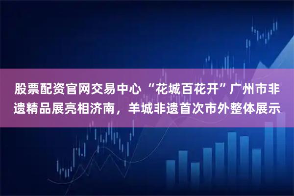 股票配资官网交易中心 “花城百花开”广州市非遗精品展亮相济南，羊城非遗首次市外整体展示