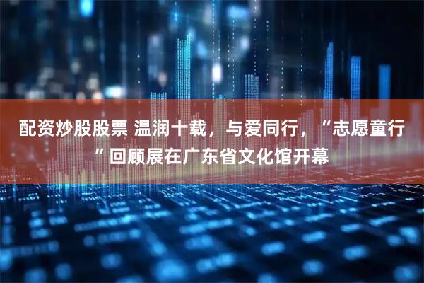 配资炒股股票 温润十载，与爱同行，“志愿童行”回顾展在广东省文化馆开幕