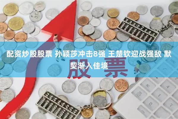 配资炒股股票 孙颖莎冲击8强 王楚钦迎战强敌 默契渐入佳境
