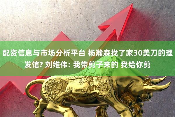 配资信息与市场分析平台 杨瀚森找了家30美刀的理发馆? 刘维伟: 我带剪子来的 我给你剪