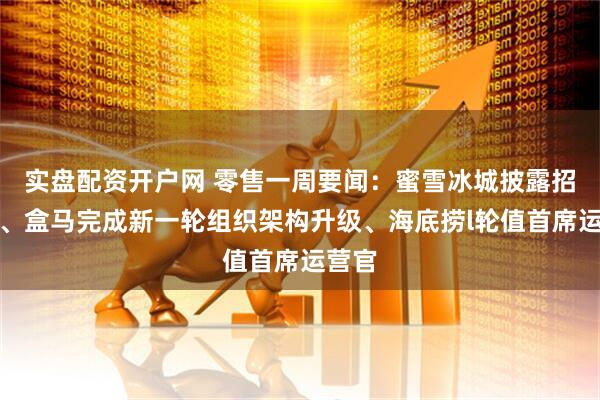 实盘配资开户网 零售一周要闻：蜜雪冰城披露招股书、盒马完成新一轮组织架构升级、海底捞l轮值首席运营官