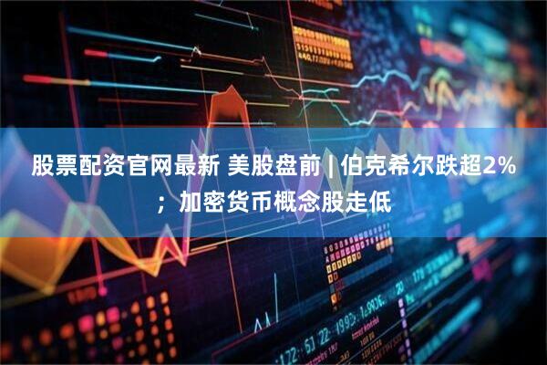 股票配资官网最新 美股盘前 | 伯克希尔跌超2%；加密货币概念股走低