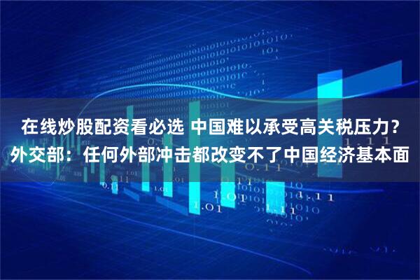在线炒股配资看必选 中国难以承受高关税压力？外交部：任何外部冲击都改变不了中国经济基本面