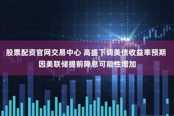 股票配资官网交易中心 高盛下调美债收益率预期 因美联储提前降息可能性增加