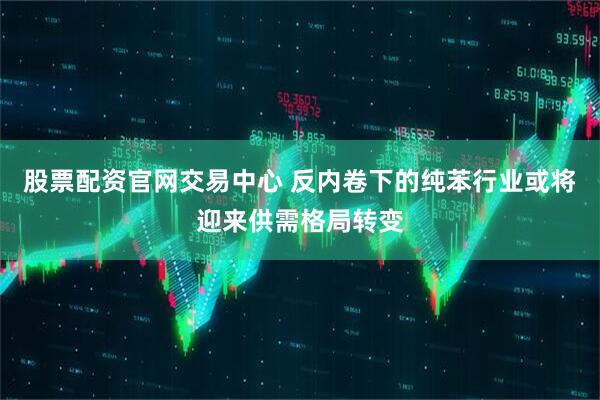 股票配资官网交易中心 反内卷下的纯苯行业或将迎来供需格局转变