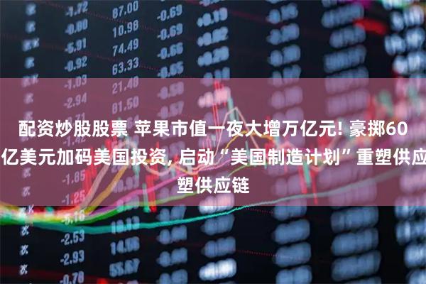 配资炒股股票 苹果市值一夜大增万亿元! 豪掷6000亿美元加码美国投资, 启动“美国制造计划”重塑供应链