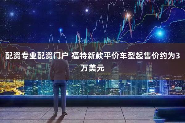 配资专业配资门户 福特新款平价车型起售价约为3万美元