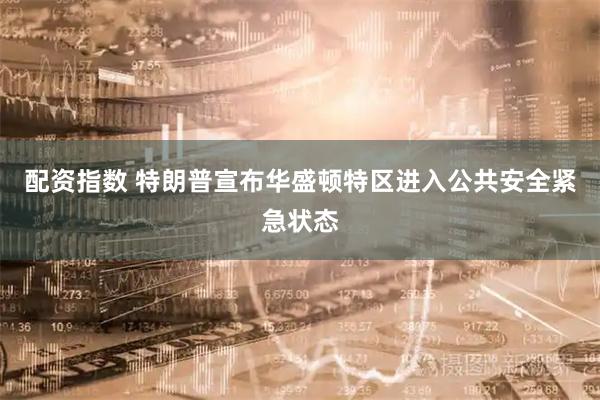 配资指数 特朗普宣布华盛顿特区进入公共安全紧急状态