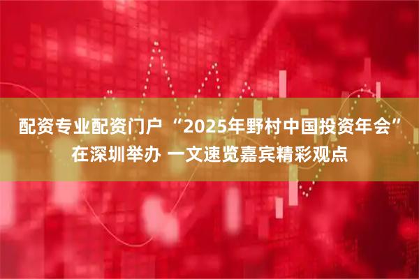 配资专业配资门户 “2025年野村中国投资年会”在深圳举办 一文速览嘉宾精彩观点
