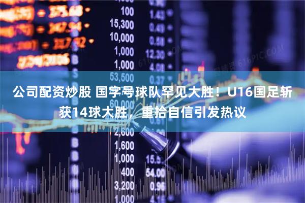 公司配资炒股 国字号球队罕见大胜！U16国足斩获14球大胜，重拾自信引发热议