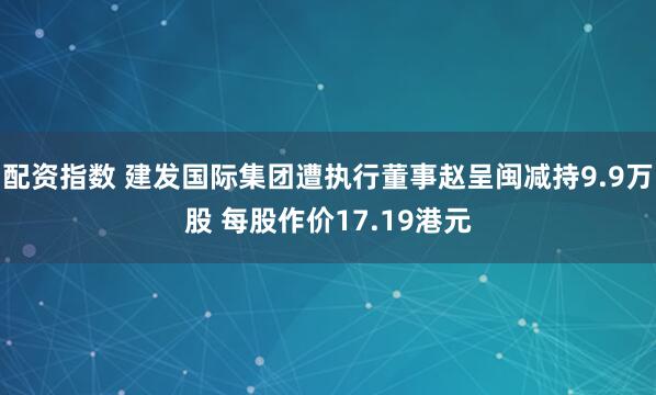 配资指数 建发国际集团遭执行董事赵呈闽减持9.9万股 每股作价17.19港元