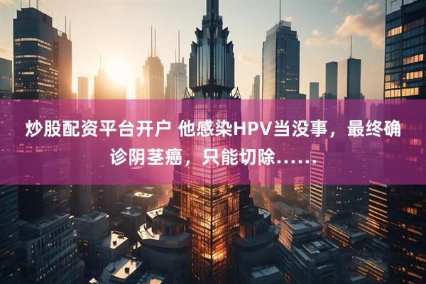 炒股配资平台开户 他感染HPV当没事，最终确诊阴茎癌，只能切除……
