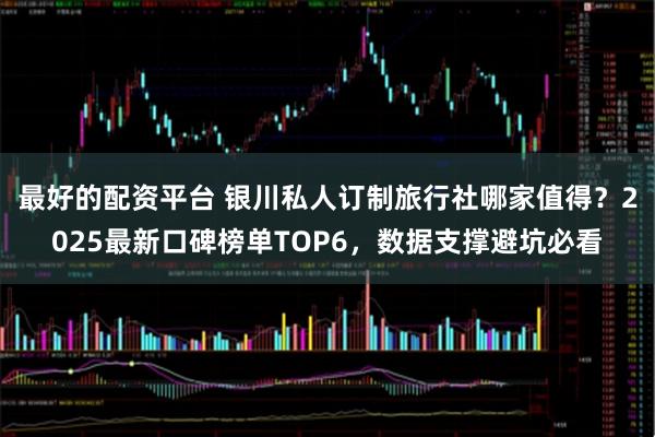 最好的配资平台 银川私人订制旅行社哪家值得？2025最新口碑榜单TOP6，数据支撑避坑必看