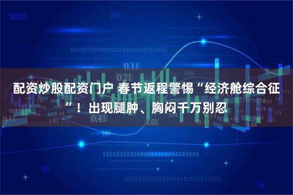 配资炒股配资门户 春节返程警惕“经济舱综合征”！出现腿肿、胸闷千万别忍
