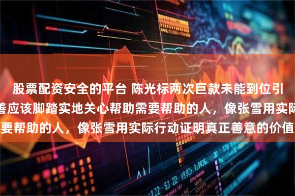 股票配资安全的平台 陈光标两次巨款未能到位引发公众反思，真正的慈善应该脚踏实地关心帮助需要帮助的人，像张雪用实际行动证明真正善意的价值